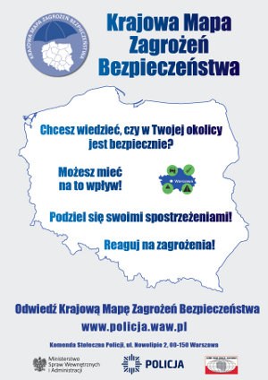 Tekst:

Krajowa Mapa Zagrożeń Bezpieczeństwa

Chcesz wiedzieć, czy w Twojej okolicy jest bezpiecznie?

Możesz mieć na to wpływ!

Podziel się swoimi spostrzeżeniami!

Reaguj na zagrożenia!

Odwiedź Krajową Mapę Zagrożeń Bezpieczeństwa

www.policja.waw.pl

Komenda Stołeczna Policji, ul. Nowalipie 2.80-150 Warszawa

POLICJA
Na środku zdjęcie kontrom map Polski.